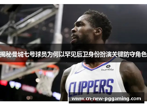 揭秘曼城七号球员为何以罕见后卫身份扮演关键防守角色