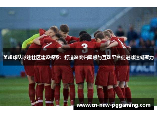 英超球队球迷社区建设探索：打造深度归属感与互动平台促进球迷凝聚力