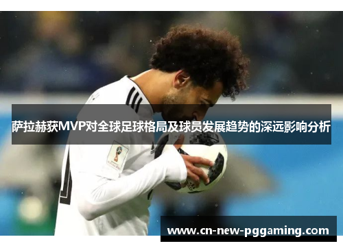 萨拉赫获MVP对全球足球格局及球员发展趋势的深远影响分析