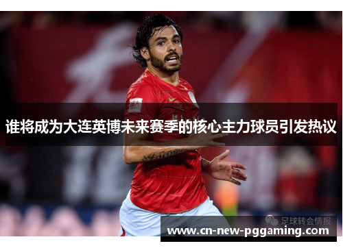 谁将成为大连英博未来赛季的核心主力球员引发热议
