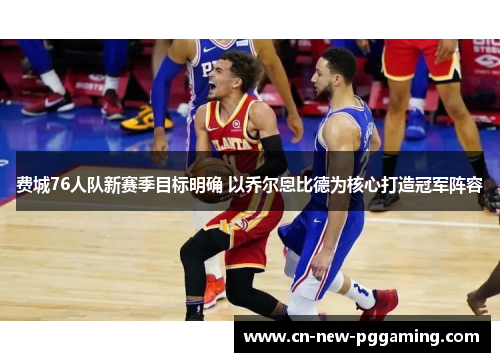 费城76人队新赛季目标明确 以乔尔恩比德为核心打造冠军阵容
