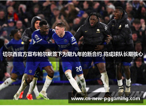 切尔西官方宣布帕尔默签下为期九年的新合约 将成球队长期核心