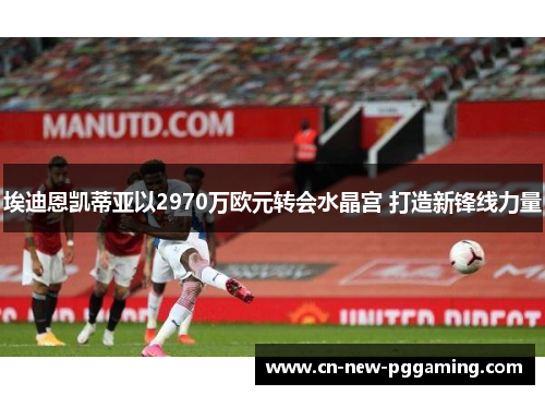埃迪恩凯蒂亚以2970万欧元转会水晶宫 打造新锋线力量