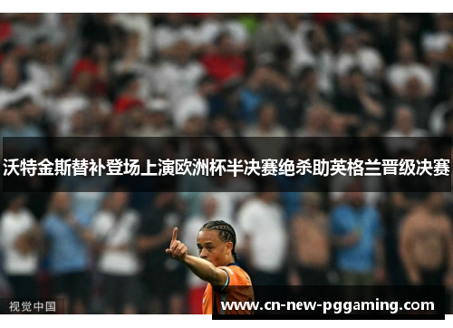 沃特金斯替补登场上演欧洲杯半决赛绝杀助英格兰晋级决赛